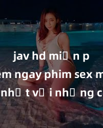 jav hd miễn phí Xem ngay phim sex mới nhất với những cảnh nóng hổi không thể bỏ lỡ! Cơ hội tận hưởng những khoảnh khắc đầy kích thích ngay hôm nay!