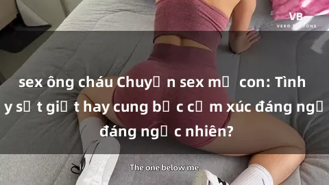 sex ông cháu Chuyện sex mẹ con: Tình cảm đầy sốt giọt hay cung bậc cảm xúc đáng ngạc nhiên?