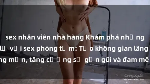 sex nhân viên nhà hàng Khám phá những trải nghiệm mới lạ với sex phòng tắm: Tạo không gian lãng mạn, tăng cường sự gần gũi và đam mê trong mỗi cuộc vui.