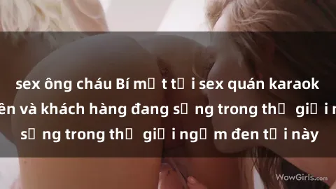 sex ông cháu Bí mật tại sex quán karaoke: Lễ tân, nhân viên và khách hàng đang sống trong thế giới ngầm đen tối này
