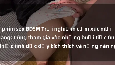 phim sex BDSM Trải nghiệm cảm xúc mới mẻ với sex gangbang: Cùng tham gia vào những buổi tiệc tình dục đầy kích thích và nồng nàn ngay hôm nay!