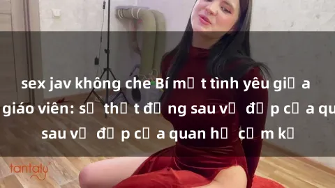sex jav không che Bí mật tình yêu giữa học trò và sex giáo viên: sự thật đằng sau vẻ đẹp của quan hệ cấm kỵ