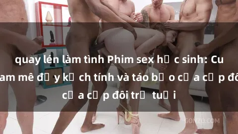 quay lén làm tình Phim sex học sinh: Cuộc hẹn đam mê đầy kịch tính và táo bạo của cặp đôi trẻ tuổi