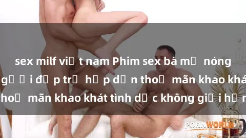 sex milf việt nam Phim sex bà mẹ nóng bỏng: Cùng xem người đẹp trẻ hấp dẫn thoả mãn khao khát tình dục không giới hạn.