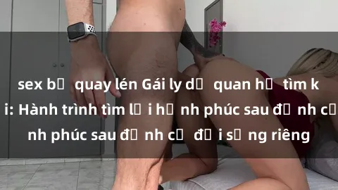 sex bị quay lén Gái ly dị quan hệ tìm kiếm tình yêu mới: Hành trình tìm lại hạnh phúc sau định cư đời sống riêng