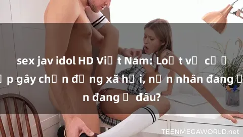 sex jav idol HD Việt Nam: Loạt vụ cưỡng hiếp gây chấn động xã hội, nạn nhân đang ở đâu?