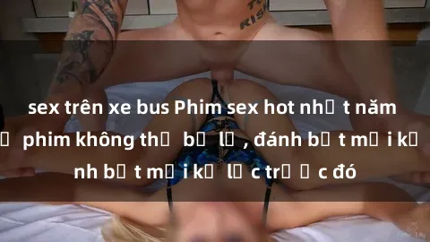 sex trên xe bus Phim sex hot nhất năm  Top những bộ phim không thể bỏ lỡ, đánh bật mọi kỷ lục trước đó