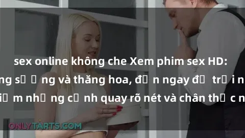 sex online không che Xem phim sex HD: Đỉnh cao của sự sung sướng và thăng hoa, đến ngay để trải nghiệm những cảnh quay rõ nét và chân thực nhất. Hãy cùng khám phá!