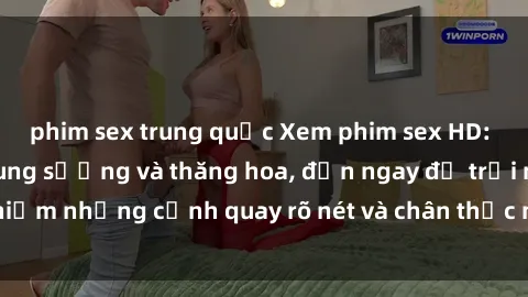 phim sex trung quốc Xem phim sex HD: Đỉnh cao của sự sung sướng và thăng hoa, đến ngay để trải nghiệm những cảnh quay rõ nét và chân thực nhất. Hãy cùng khám phá!