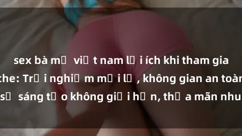 sex bà mẹ việt nam lợi ích khi tham gia sex online không che: Trải nghiệm mới lạ, không gian an toàn, sự sáng tạo không giới hạn, thỏa mãn nhu cầu tình dục của bạn.