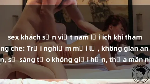 sex khách sạn việt nam lợi ích khi tham gia sex online không che: Trải nghiệm mới lạ, không gian an toàn, sự sáng tạo không giới hạn, thỏa mãn nhu cầu tình dục của bạn.