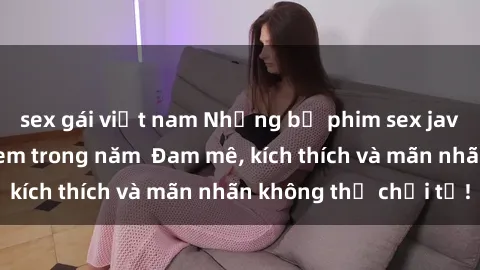 sex gái việt nam Những bộ phim sex jav đỉnh cao phải xem trong năm  Đam mê, kích thích và mãn nhãn không thể chối từ!
