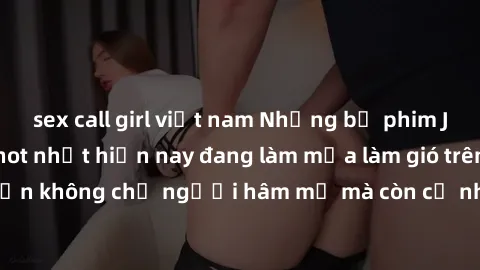 sex call girl việt nam Những bộ phim JAV idol không che hot nhất hiện nay đang làm mưa làm gió trên mạng, hấp dẫn không chỉ người hâm mộ mà còn cả những ai mới tìm hiểu về thể loại này!