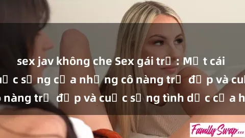 sex jav không che Sex gái trẻ: Một cái nhìn sâu lắng vào cuộc sống của những cô nàng trẻ đẹp và cuộc sống tình dục của họ