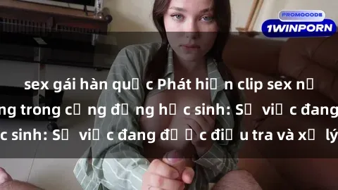 sex gái hàn quốc Phát hiện clip sex nữ sinh gây chấn động trong cộng đồng học sinh: Sự việc đang được điều tra và xử lý