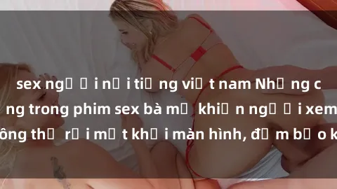 sex người nổi tiếng việt nam Những cảnh quay nóng bỏng trong phim sex bà mẹ khiến người xem không thể rời mắt khỏi màn hình, đảm bảo không làm bạn thất vọng!