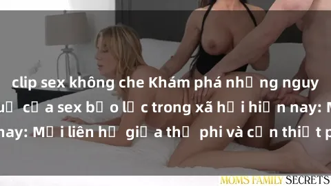 clip sex không che Khám phá những nguyên nhân và hậu quả của sex bạo lực trong xã hội hiện nay: Mối liên hệ giữa thị phi và cần thiết phải ngăn chặn.