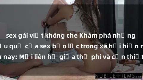 sex gái việt không che Khám phá những nguyên nhân và hậu quả của sex bạo lực trong xã hội hiện nay: Mối liên hệ giữa thị phi và cần thiết phải ngăn chặn.