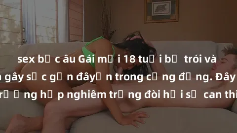 sex bắc âu Gái mới 18 tuổi bị trói và bị hiếp dâm: Vụ án gây sốc gần đâyến trong cộng đồng. Đây là một trường hợp nghiêm trọng đòi hỏi sự can thiệp mạnh mẽ từ phía công lý.