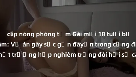 clip nóng phòng tắm Gái mới 18 tuổi bị trói và bị hiếp dâm: Vụ án gây sốc gần đâyến trong cộng đồng. Đây là một trường hợp nghiêm trọng đòi hỏi sự can thiệp mạnh mẽ từ phía công lý.