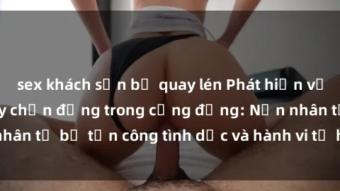 sex khách sạn bị quay lén Phát hiện vụ án bạo dâm sex gây chấn động trong cộng đồng: Nạn nhân tố bị tấn công tình dục và hành vi tệ hại được tiết lộ