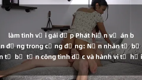 làm tình với gái đẹp Phát hiện vụ án bạo dâm sex gây chấn động trong cộng đồng: Nạn nhân tố bị tấn công tình dục và hành vi tệ hại được tiết lộ