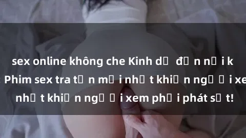 sex online không che Kinh dị đến nỗi không thể tin nổi: Phim sex tra tấn mới nhất khiến người xem phải phát sốt!