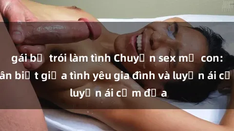 gái bị trói làm tình Chuyện sex mẹ con: Sự phân biệt giữa tình yêu gia đình và luyến ái cấm địa