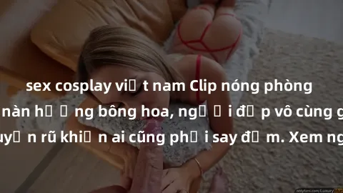 sex cosplay việt nam Clip nóng phòng tắm: Hít thở nồng nàn hương bông hoa, người đẹp vô cùng gợi cảm và quyến rũ khiến ai cũng phải say đắm. Xem ngay để trải nghiệm điều đặc biệt!