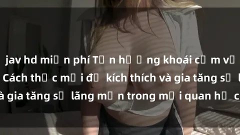 jav hd miễn phí Tận hưởng khoái cảm với sex ngoài trời: Cách thức mới để kích thích và gia tăng sự lãng mạn trong mối quan hệ của bạn!
