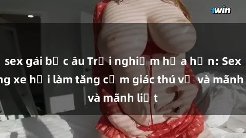 sex gái bắc âu Trải nghiệm hứa hẹn: Sex trong xe hơi làm tăng cảm giác thú vị và mãnh liệt