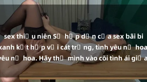 sex thiếu niên Sự hấp dẫn của sex bãi biển: Khi sóng biển xanh kết hợp với cát trắng, tình yêu nở hoa. Hãy thả mình vào cõi tình ái giữa sóng biển!