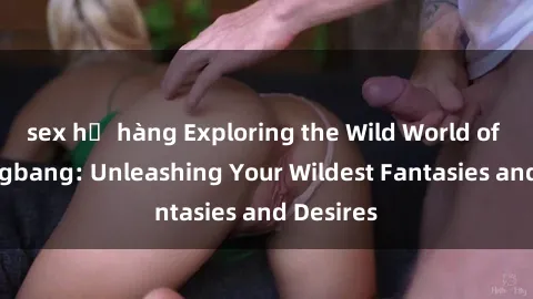 sex họ hàng Exploring the Wild World of Sex Gangbang: Unleashing Your Wildest Fantasies and Desires