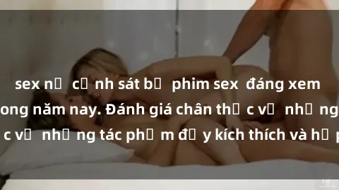 sex nữ cảnh sát bộ phim sex  đáng xem không thể bỏ lỡ trong năm nay. Đánh giá chân thực về những tác phẩm đầy kích thích và hấp dẫn này.