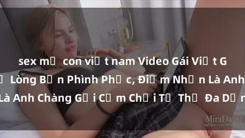 sex mẹ con việt nam Video Gái Việt Gangbang Xem Đã Để Lòng Bồn Phình Phục, Điểm Nhấn Là Anh Chàng Gợi Cảm Chơi Tư Thế Đa Dạng và Phê Đê Mê