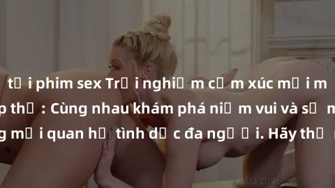 tải phim sex Trải nghiệm cảm xúc mới mẻ với làm tình tập thể: Cùng nhau khám phá niềm vui và sự mãnh liệt trong mối quan hệ tình dục đa người. Hãy thử ngay để biết cảm giác thú vị này!
