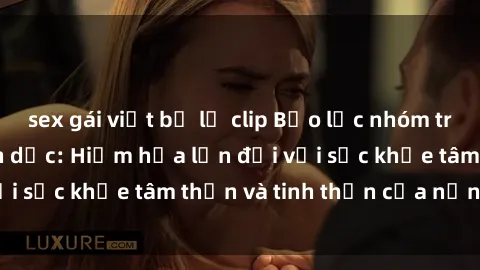 sex gái việt bị lộ clip Bạo lực nhóm trong các hành vi tình dục: Hiểm họa lớn đối với sức khỏe tâm thần và tinh thần của nạn nhân.