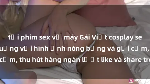 tải phim sex về máy Gái Việt cosplay sexy khiến fan phát cuồng với hình ảnh nóng bỏng và gợi cảm, thu hút hàng ngàn lượt like và share trên mạng xã hội.
