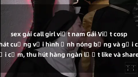 sex gái call girl việt nam Gái Việt cosplay sexy khiến fan phát cuồng với hình ảnh nóng bỏng và gợi cảm, thu hút hàng ngàn lượt like và share trên mạng xã hội.