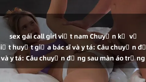 sex gái call girl việt nam Chuyện kể về cuộc tình đầy nhiệt huyết giữa bác sĩ và y tá: Câu chuyện đằng sau màn áo trắng