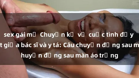 sex gái mỹ Chuyện kể về cuộc tình đầy nhiệt huyết giữa bác sĩ và y tá: Câu chuyện đằng sau màn áo trắng