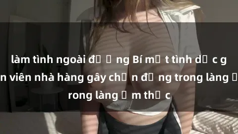 làm tình ngoài đường Bí mật tình dục giữa nhân viên nhà hàng gây chấn động trong làng ẩm thực