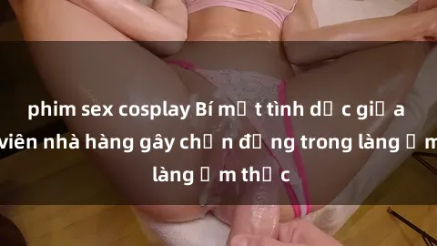 phim sex cosplay Bí mật tình dục giữa nhân viên nhà hàng gây chấn động trong làng ẩm thực