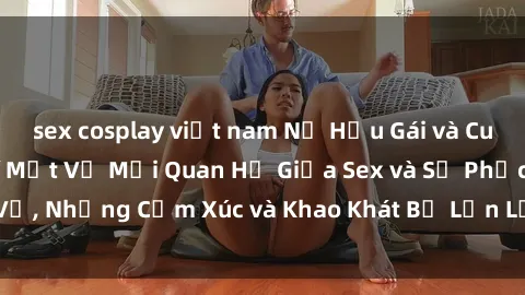 sex cosplay việt nam Nữ Hầu Gái và Cuộc Sống Của Họ: Bí Mật Về Mối Quan Hệ Giữa Sex và Sự Phục Vụ, Những Cảm Xúc và Khao Khát Bị Lẫn Lộn Trong Lĩnh Vực Này.