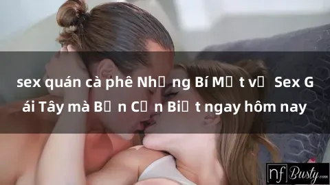 sex quán cà phê Những Bí Mật về Sex Gái Tây mà Bạn Cần Biết ngay hôm nay