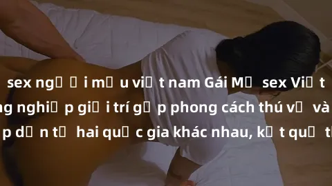 sex người mẫu việt nam Gái Mỹ sex Việt Nam: Khi nền công nghiệp giải trí gặp phong cách thú vị và hấp dẫn từ hai quốc gia khác nhau, kết quả thú vị không thể bỏ qua.