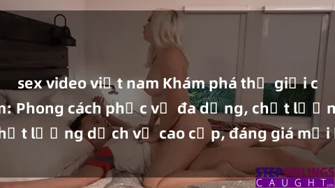 sex video việt nam Khám phá thế giới của gái gọi Việt Nam: Phong cách phục vụ đa dạng, chất lượng dịch vụ cao cấp, đáng giá mọi khoản chi phí