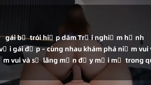 gái bị trói hiếp dâm Trải nghiệm hạnh phúc khi làm tình với gái đẹp – cùng nhau khám phá niềm vui và sự lãng mạn đầy mới mẻ trong quan hệ của bạn.