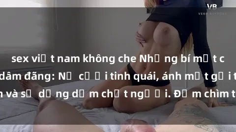 sex việt nam không che Những bí mật của gái Việt Nam dâm đãng: Nụ cười tinh quái, ánh mắt gợi tình và sự dụng dẫm chết người. Đắm chìm trong vòng xoay đam mê!