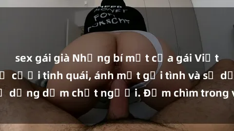 sex gái già Những bí mật của gái Việt Nam dâm đãng: Nụ cười tinh quái, ánh mắt gợi tình và sự dụng dẫm chết người. Đắm chìm trong vòng xoay đam mê!
